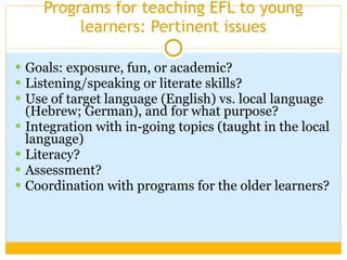 Programs for teaching EFL to young learners: Pertinent issues Goals: exposure, fun, or academic? Listening/speaking or literate skills? Use of target language (English) vs. local language (Hebrew; German), and for what purpose? Integration with in-going topics (taught in the local language) Literacy? Assessment? Coordination with programs for the older learners? 