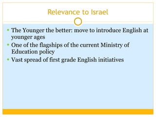 Relevance to Israel The Younger the better: move to introduce English at younger ages  One of the flagships of the current Ministry of Education policy Vast spread of first grade English initiatives 
