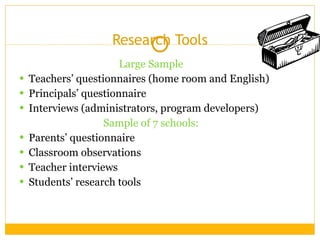 Research Tools Large Sample Teachers’ questionnaires (home room and English) Principals’ questionnaire Interviews (administrators, program developers) Sample of 7 schools: Parents’ questionnaire Classroom observations Teacher interviews Students’ research tools 