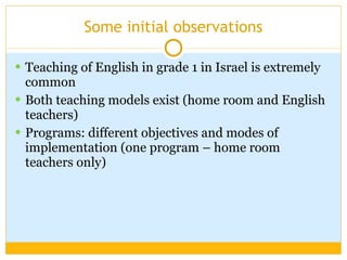 Some initial observations Teaching of English in grade 1 in Israel is extremely common Both teaching models exist (home room and English teachers)  Programs: different objectives and modes of implementation (one program – home room teachers only) 
