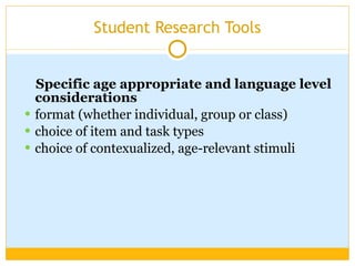 Student Research Tools Specific age appropriate and language level considerations  format (whether individual, group or class) choice of item and task types choice of contexualized, age-relevant stimuli 