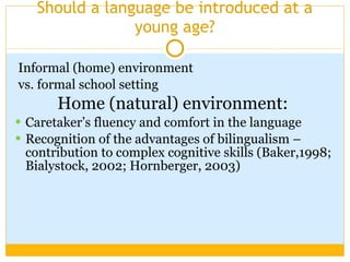 Should a language be introduced at a young age? Informal (home) environment vs. formal school setting Home (natural) environment:   Caretaker’s fluency and comfort in the language Recognition of the advantages of bilingualism – contribution to complex cognitive skills (Baker,1998; Bialystock, 2002; Hornberger, 2003) 