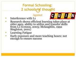 Formal Schooling:  2 schools of thought Against   Interference with L1 Research shows efficient learning takes place at older ages- ability to utilize and transfer skills from L1 (Cenzos, 2005; Mclaughlin, 1992 Singleton, 2001) Learning Fatigue Early exposure and more teaching hours: not enough to ensure success  