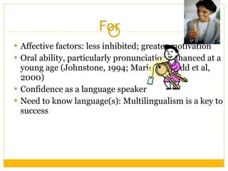 For  Affective factors: less inhibited; greater motivation Oral ability, particularly pronunciation enhanced at a young age (Johnstone, 1994; Marinova-Todd et al, 2000)  Confidence as a language speaker Need to know language(s): Multilingualism is a key to success 