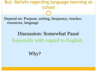 But: Beliefs regarding language learning at school Depend on: Purpose, setting, frequency, teacher, resources, language Discussion: Somewhat Passé Especially with regard to English   Why? 