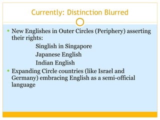 Currently: Distinction Blurred New Englishes in Outer Circles (Periphery) asserting their rights:  Singlish in Singapore Japanese English Indian English Expanding Circle countries (like Israel and Germany) embracing English as a semi-official language 