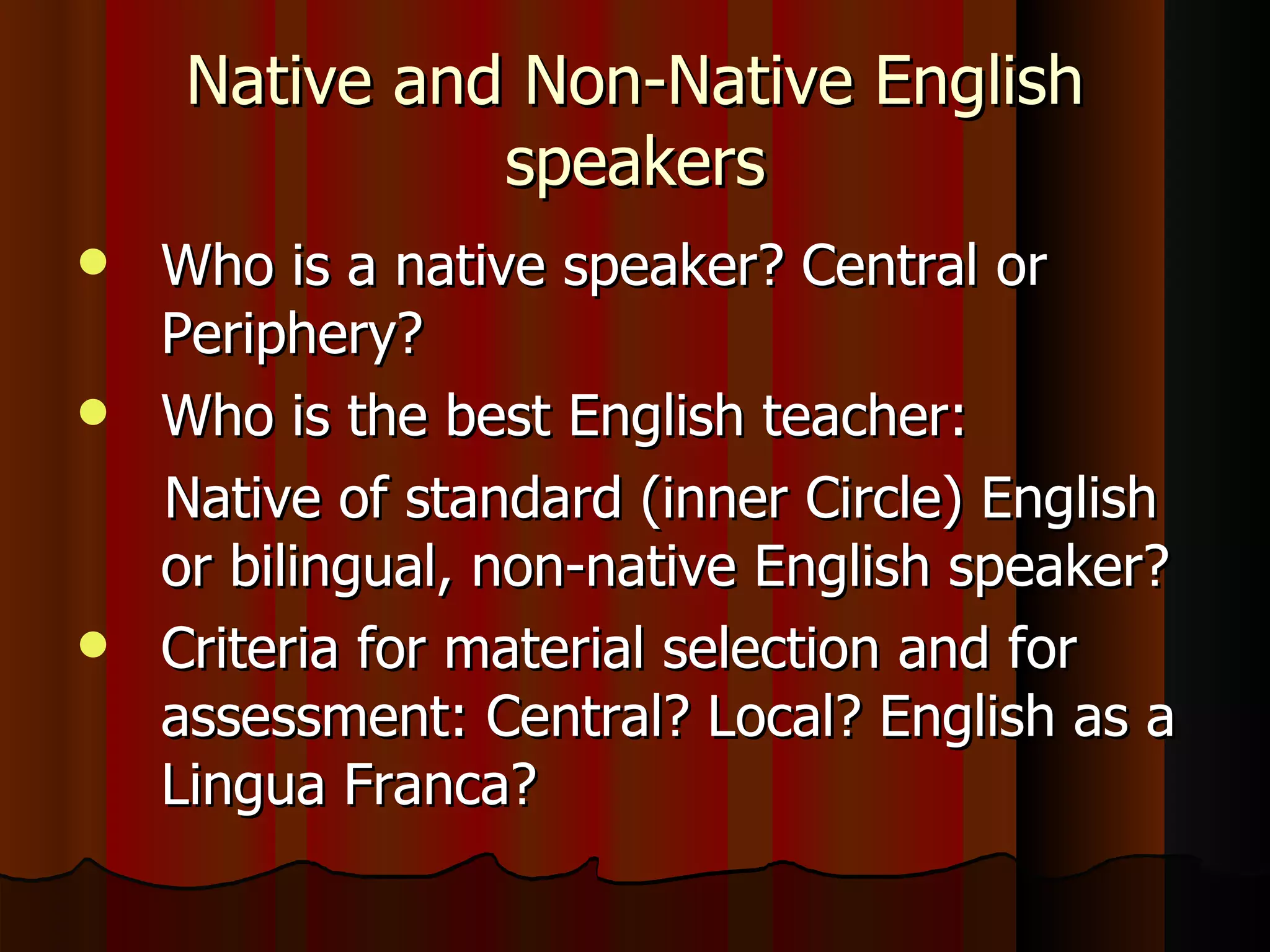 Native and Non-Native English speakers Who is a native speaker? Central or Periphery? Who is the best English teacher: Native of standard (inner Circle) English or bilingual, non-native English speaker? Criteria for material selection and for assessment: Central? Local? English as a Lingua Franca? 