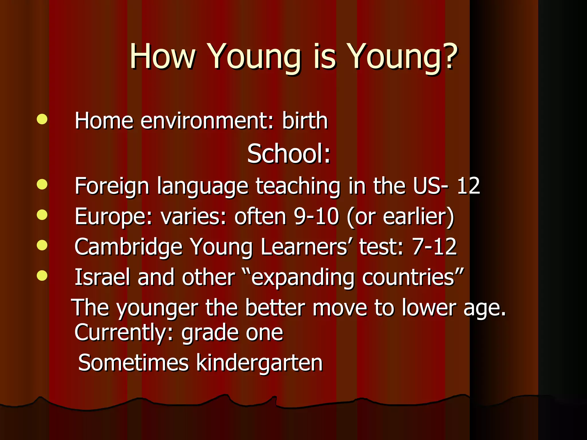 How Young is Young? Home environment: birth School:  Foreign language teaching in the US- 12 Europe: varies: often 9-10 (or earlier) Cambridge Young Learners’ test: 7-12 Israel and other “expanding countries” The younger the better move to lower age. Currently: grade one  Sometimes kindergarten  