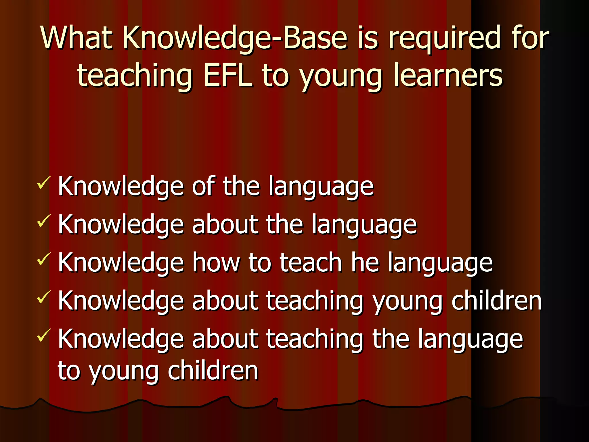 What Knowledge-Base is required for teaching EFL to young learners  Knowledge of the language Knowledge about the language  Knowledge how to teach he language  Knowledge about teaching young children Knowledge about teaching the language to young children 