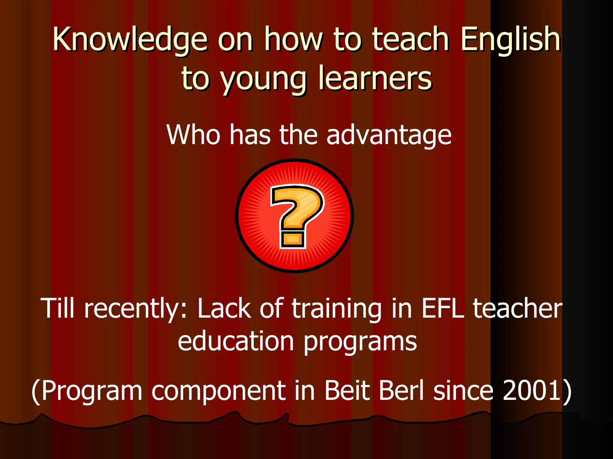 Knowledge on how to teach English to young learners Till recently: Lack of training in EFL teacher education programs  (Program component in Beit Berl since 2001) Who has the advantage 