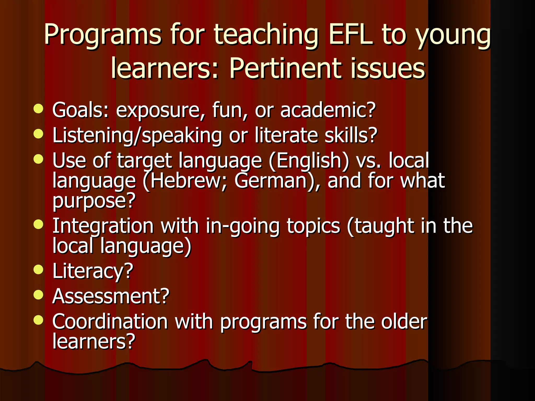 Programs for teaching EFL to young learners: Pertinent issues Goals: exposure, fun, or academic? Listening/speaking or literate skills? Use of target language (English) vs. local language (Hebrew; German), and for what purpose? Integration with in-going topics (taught in the local language) Literacy? Assessment? Coordination with programs for the older learners? 