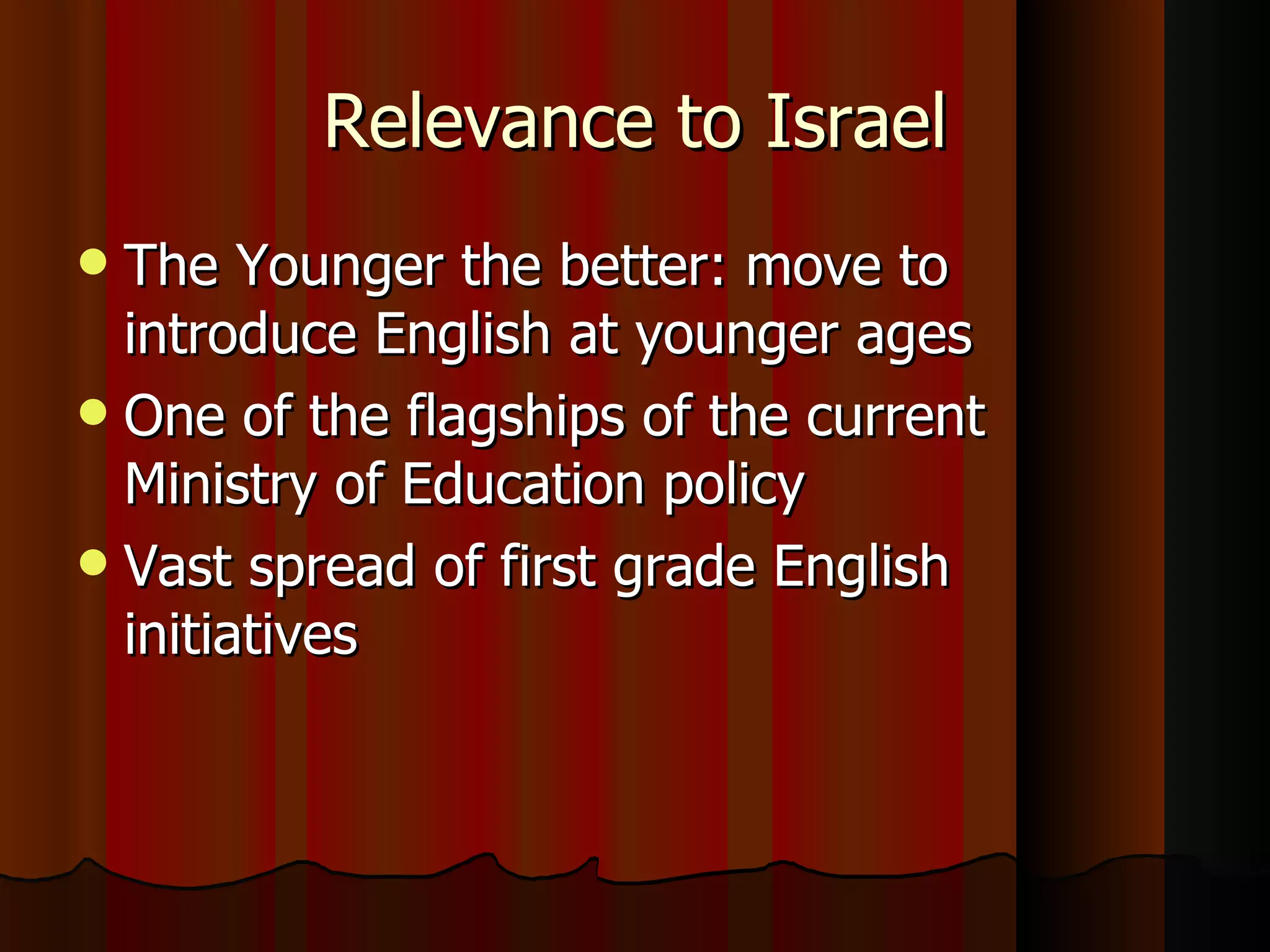 Relevance to Israel The Younger the better: move to introduce English at younger ages  One of the flagships of the current Ministry of Education policy Vast spread of first grade English initiatives 