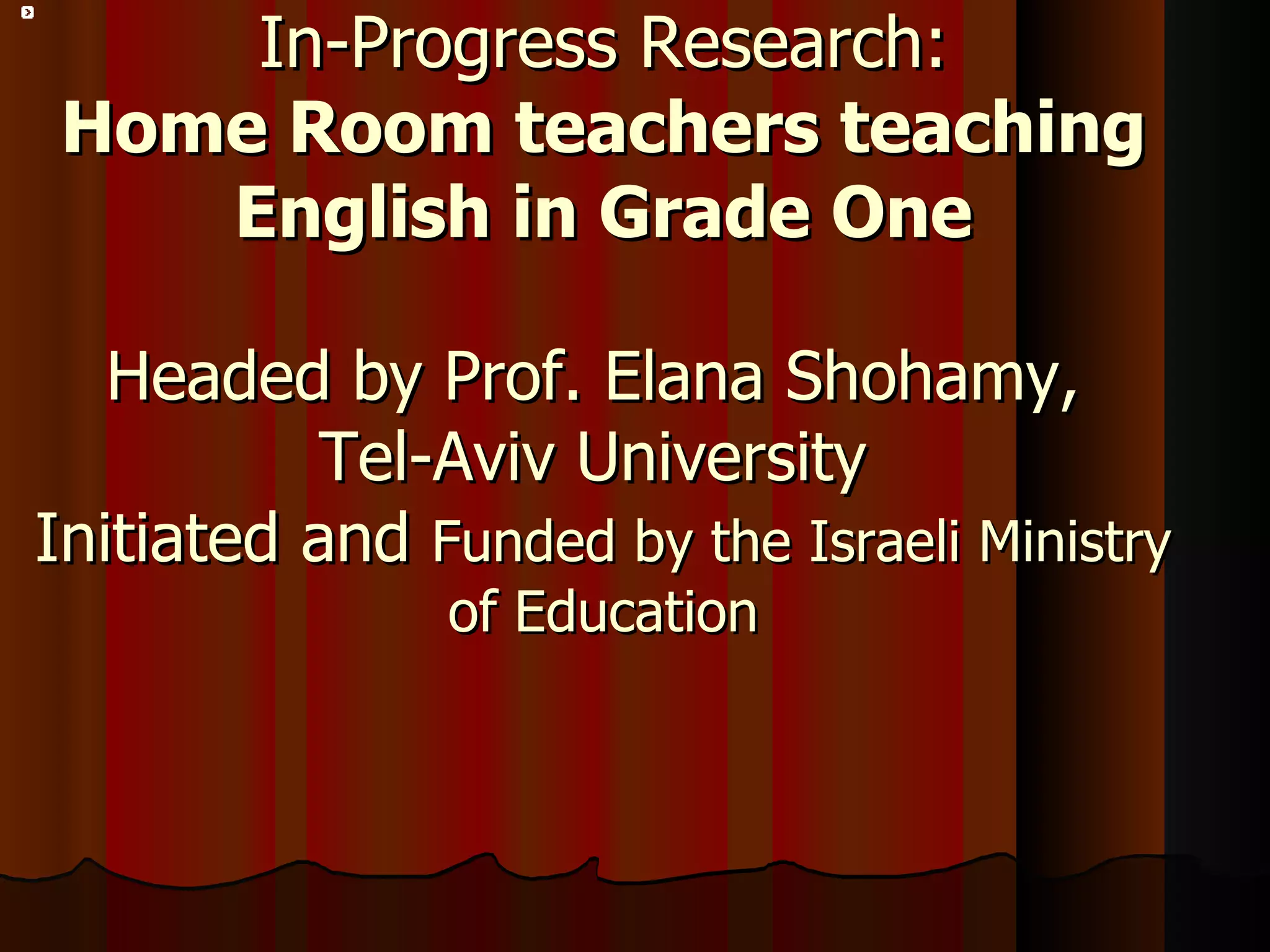 In-Progress Research: Home Room teachers teaching English in Grade One Headed by Prof. Elana Shohamy,  Tel-Aviv University  Initiated and  Funded by the Israeli Ministry of Education 