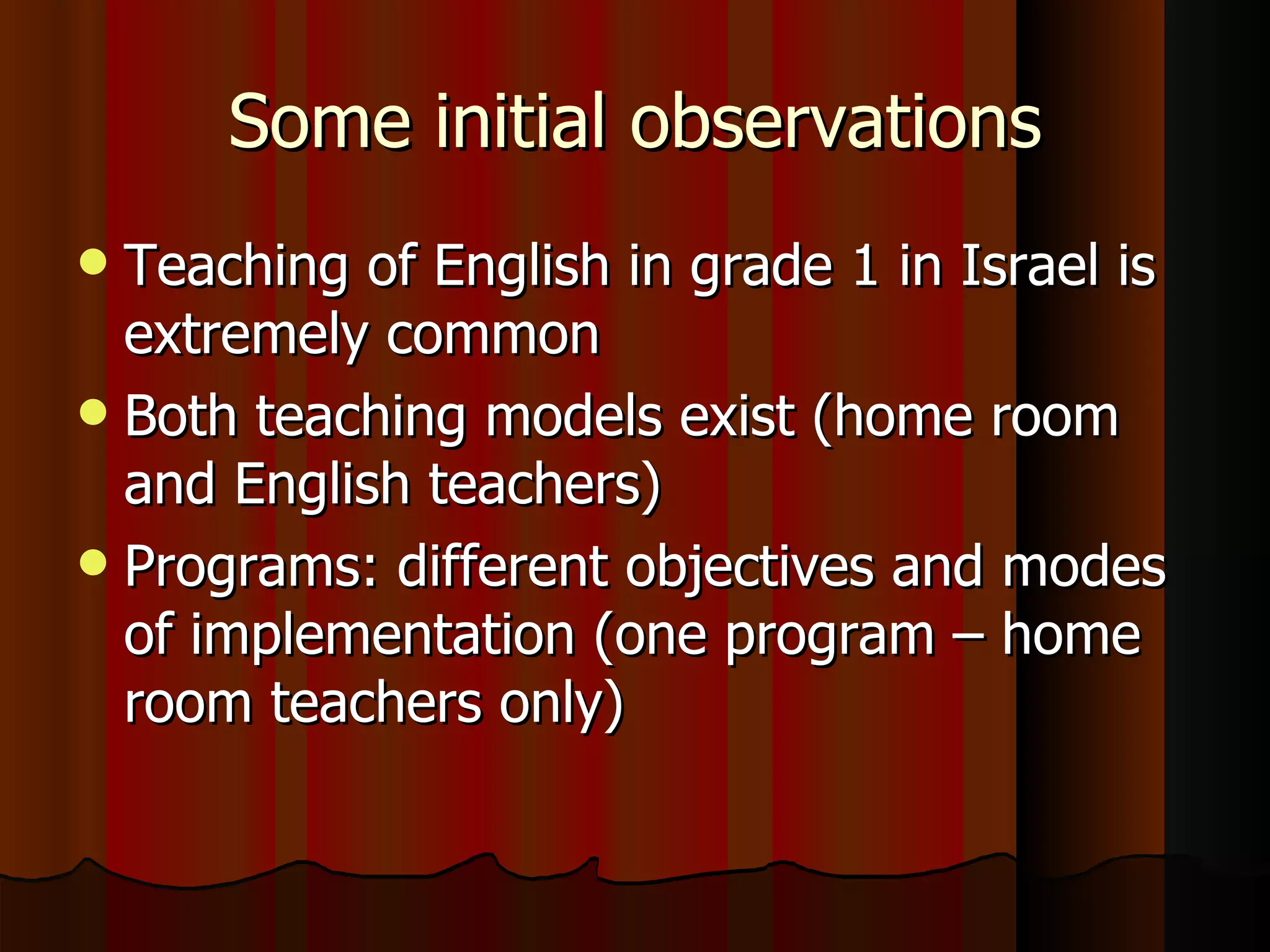 Some initial observations Teaching of English in grade 1 in Israel is extremely common Both teaching models exist (home room and English teachers)  Programs: different objectives and modes of implementation (one program – home room teachers only) 