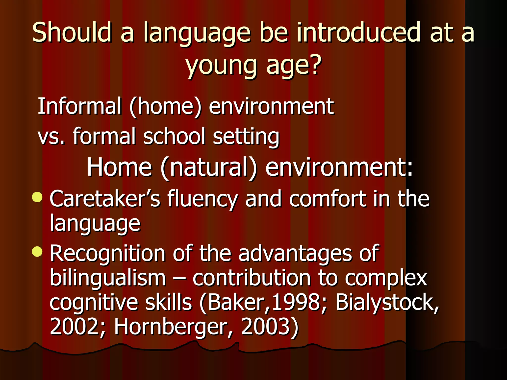 Should a language be introduced at a young age? Informal (home) environment vs. formal school setting Home (natural) environment:   Caretaker’s fluency and comfort in the language Recognition of the advantages of bilingualism – contribution to complex cognitive skills (Baker,1998; Bialystock, 2002; Hornberger, 2003) 