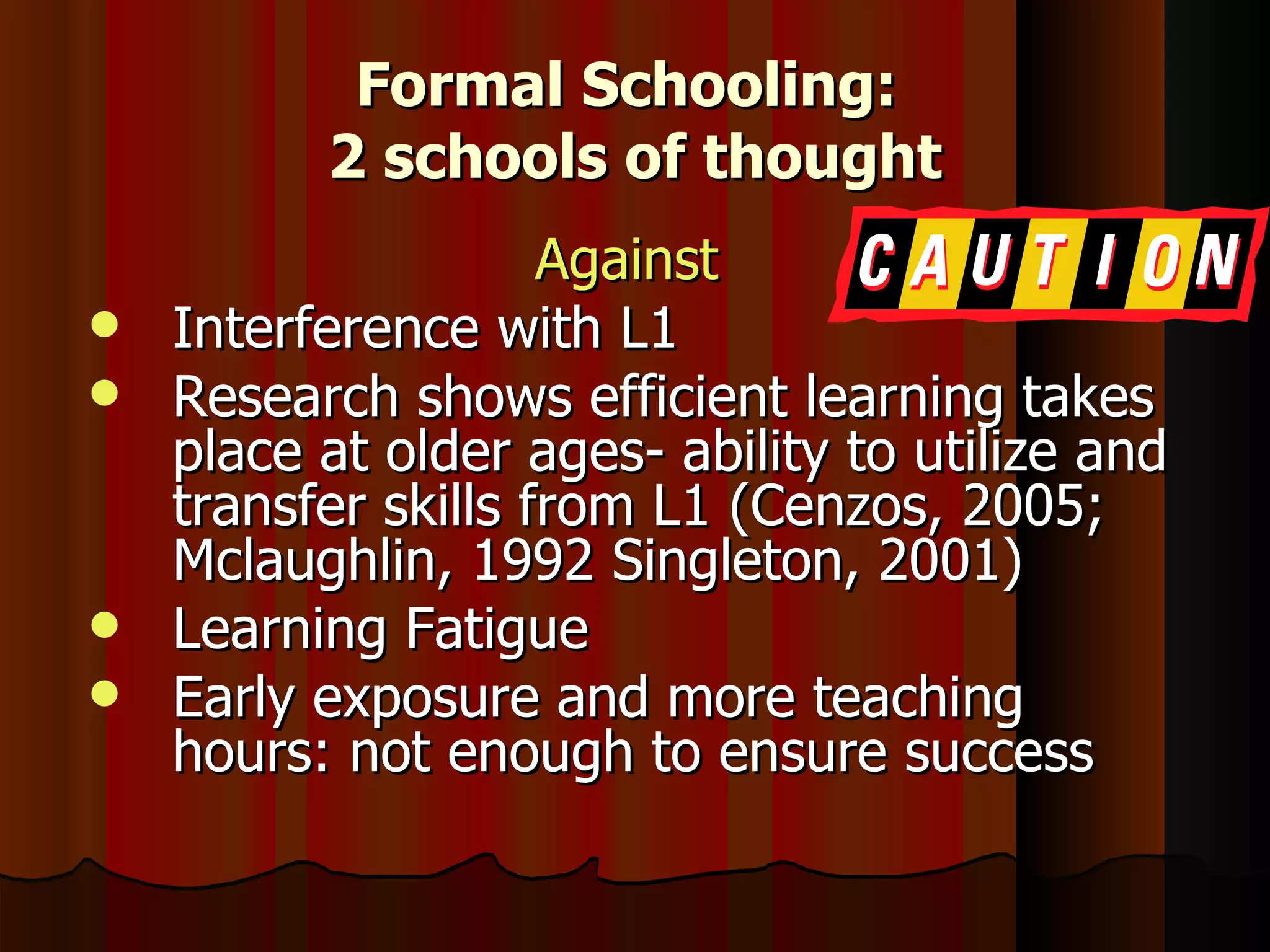 Formal Schooling:  2 schools of thought Against   Interference with L1 Research shows efficient learning takes place at older ages- ability to utilize and transfer skills from L1 (Cenzos, 2005; Mclaughlin, 1992 Singleton, 2001) Learning Fatigue Early exposure and more teaching hours: not enough to ensure success  