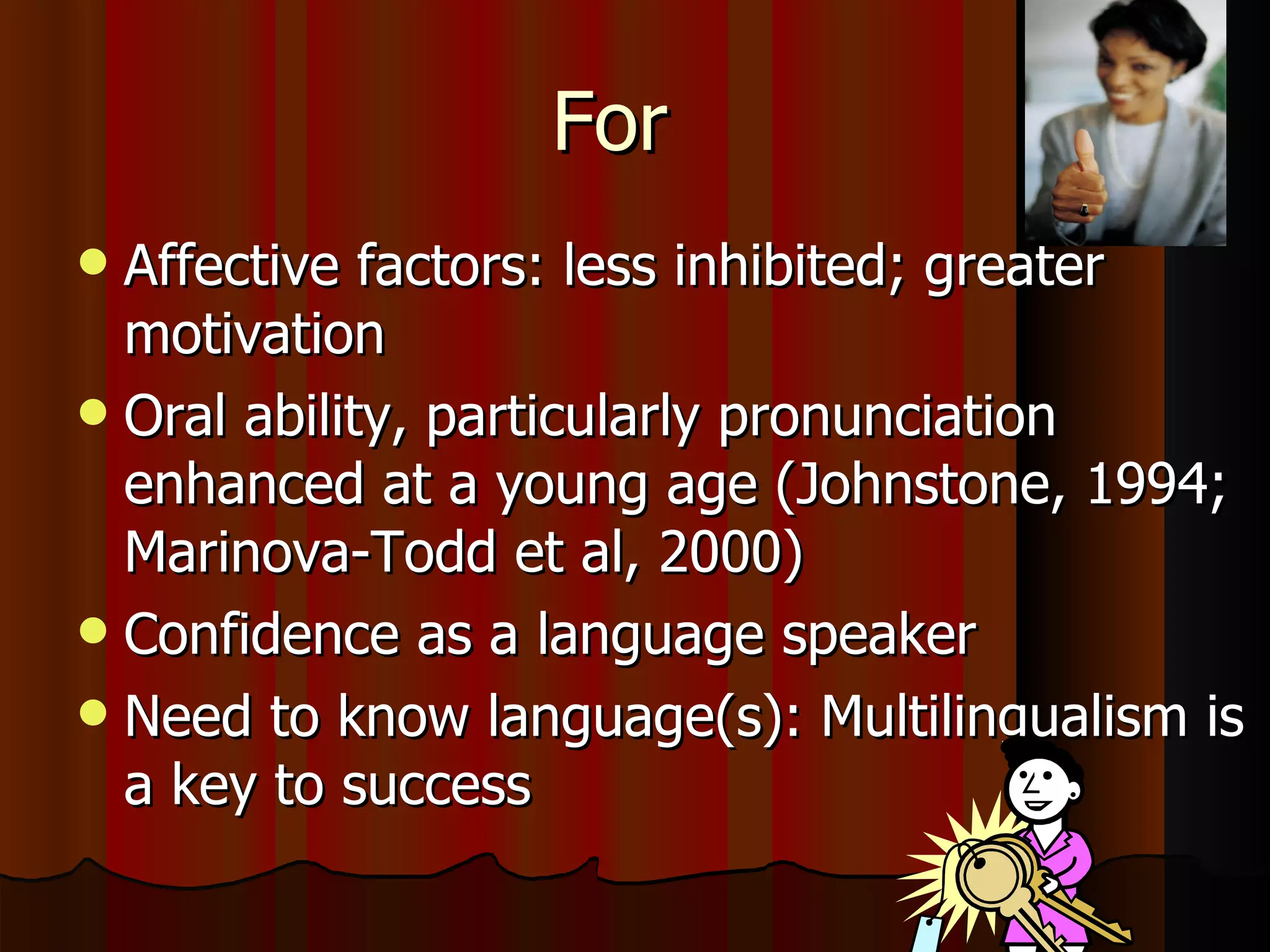 For  Affective factors: less inhibited; greater motivation Oral ability, particularly pronunciation enhanced at a young age (Johnstone, 1994; Marinova-Todd et al, 2000)  Confidence as a language speaker Need to know language(s): Multilingualism is a key to success 