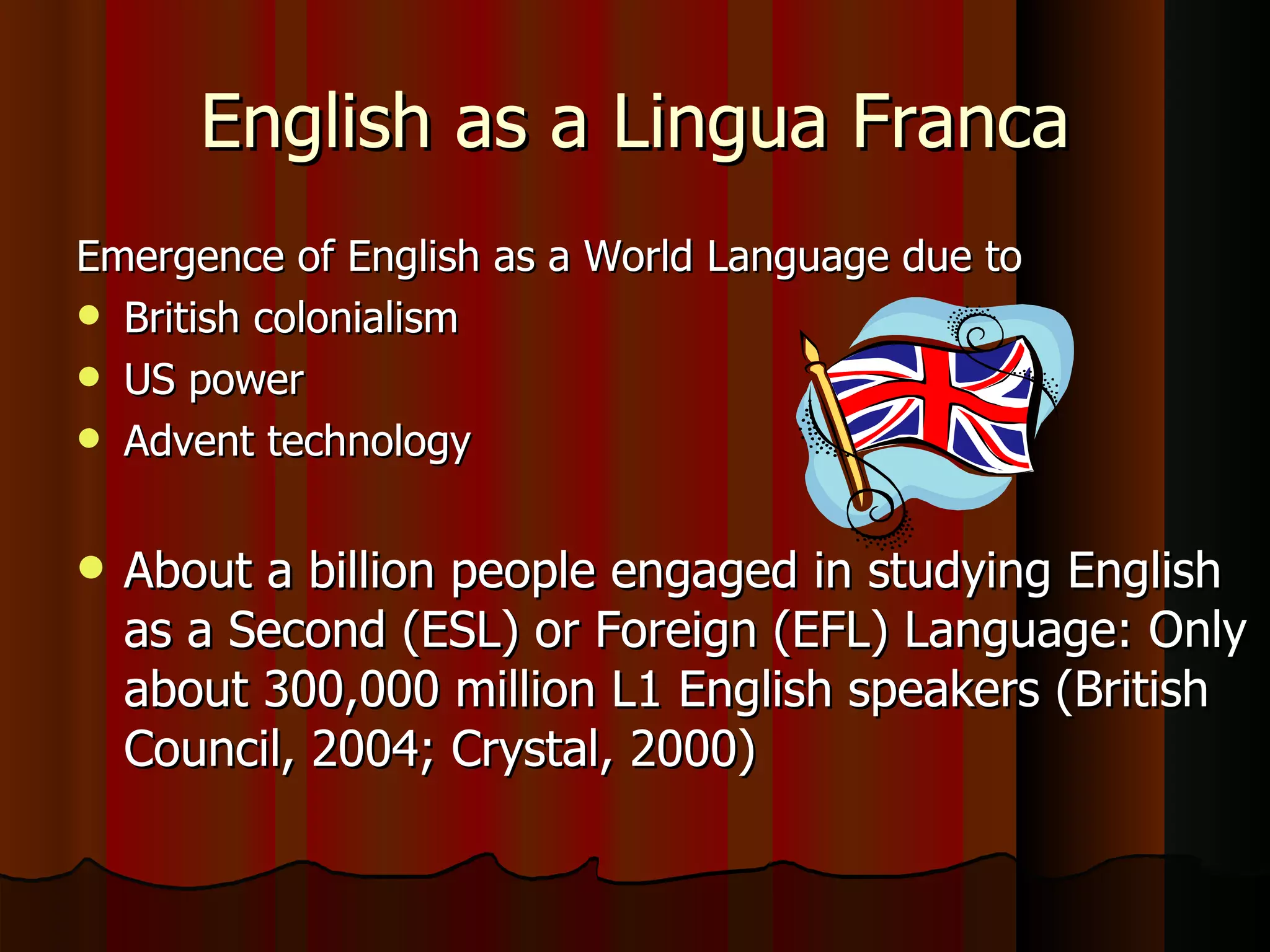English as a Lingua Franca Emergence of English as a World Language due to British colonialism US power Advent technology About a billion people engaged in studying English as a Second (ESL) or Foreign (EFL) Language: Only about 300,000 million L1 English speakers (British Council, 2004; Crystal, 2000) 
