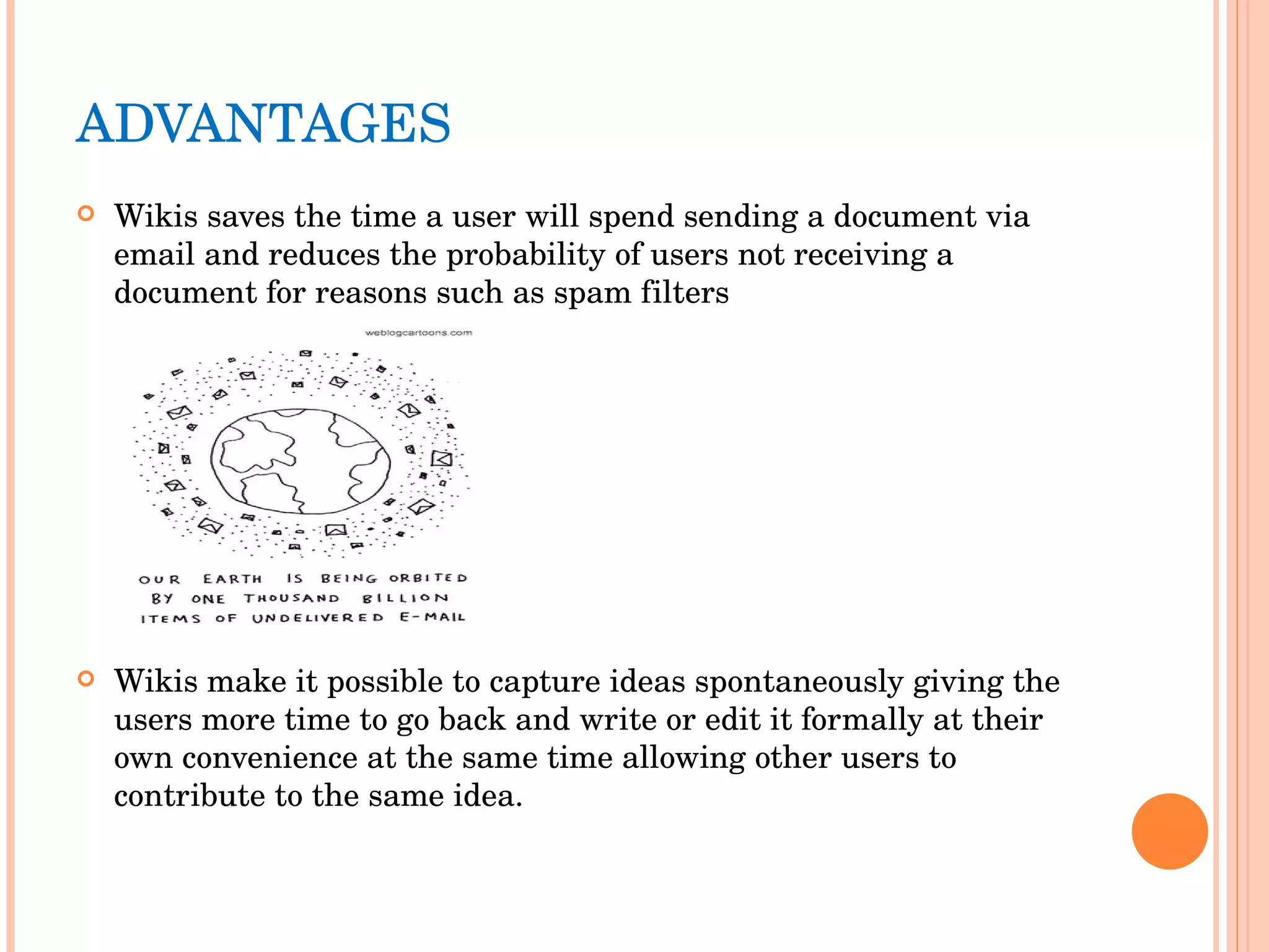 ADVANTAGES  Wikis saves the time a user will spend sending a document via email and reduces the probability of users not receiving a document for reasons such as spam filters Wikis make it possible to capture ideas spontaneously giving the users more time to go back and write or edit it formally at their own convenience at the same time allowing other users to contribute to the same idea. 