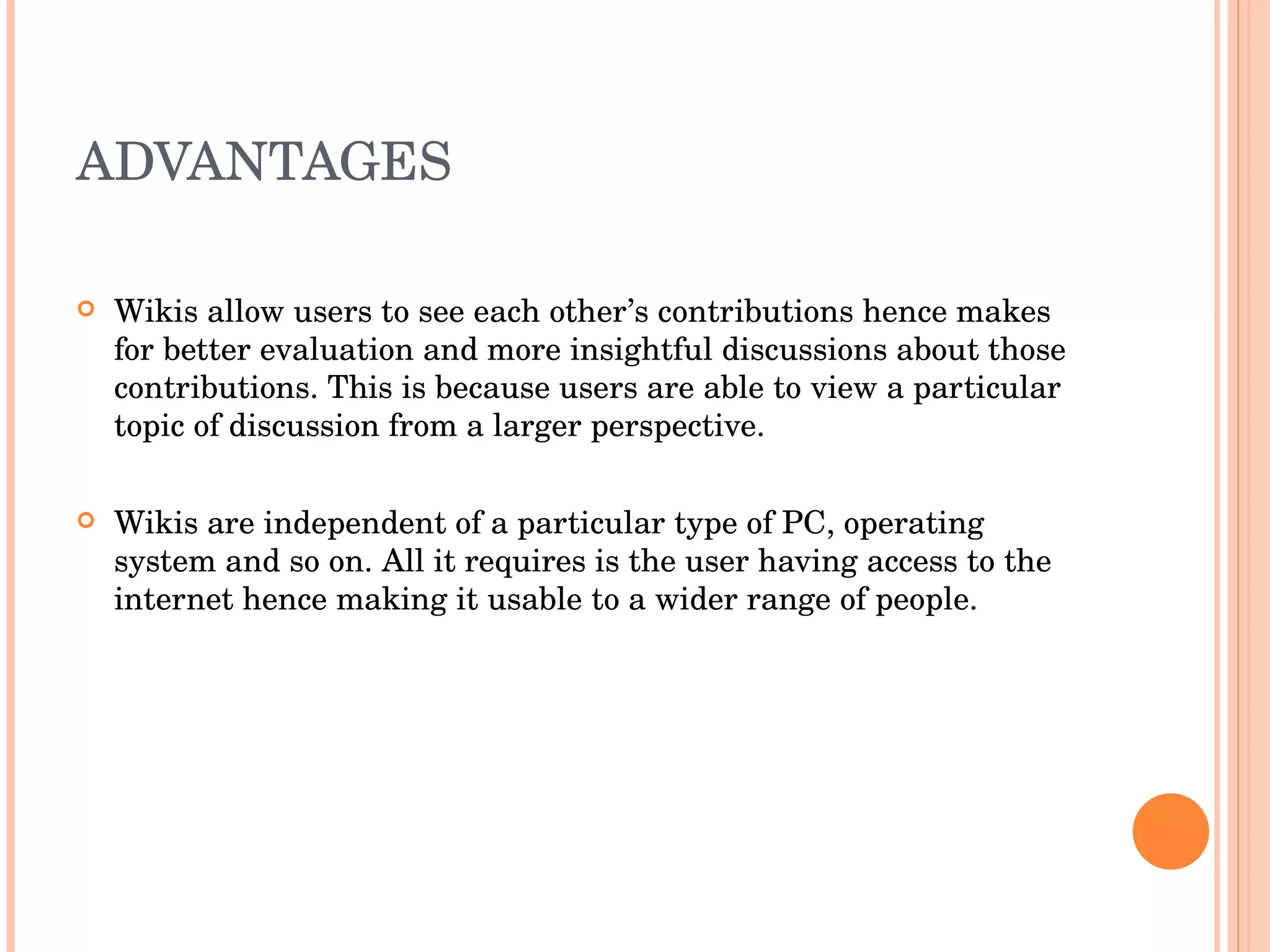 ADVANTAGES Wikis allow users to see each other’s contributions hence makes for better evaluation and more insightful discussions about those contributions. This is because users are able to view a particular topic of discussion from a larger perspective. Wikis are independent of a particular type of PC, operating system and so on. All it requires is the user having access to the  internet hence making it usable to a wider range of people. 