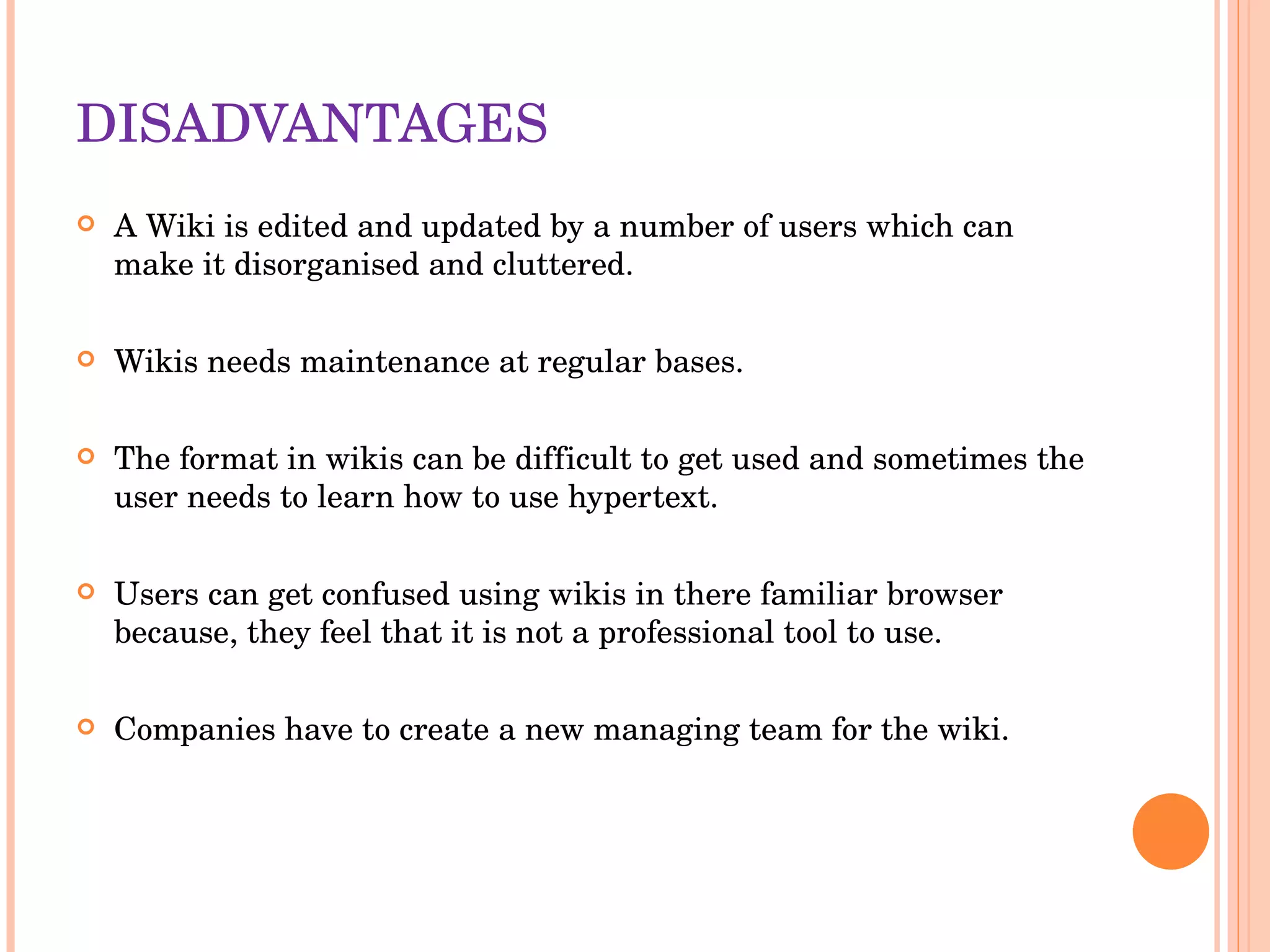 DISADVANTAGES A Wiki is edited and updated by a number of users which can make it disorganised and cluttered. Wikis needs maintenance at regular bases. The format in wikis can be difficult to get used and sometimes the user needs to learn how to use hypertext.  Users can get confused using wikis in there familiar browser because, they feel that it is not a professional tool to use.  Companies have to create a new managing team for the wiki. 