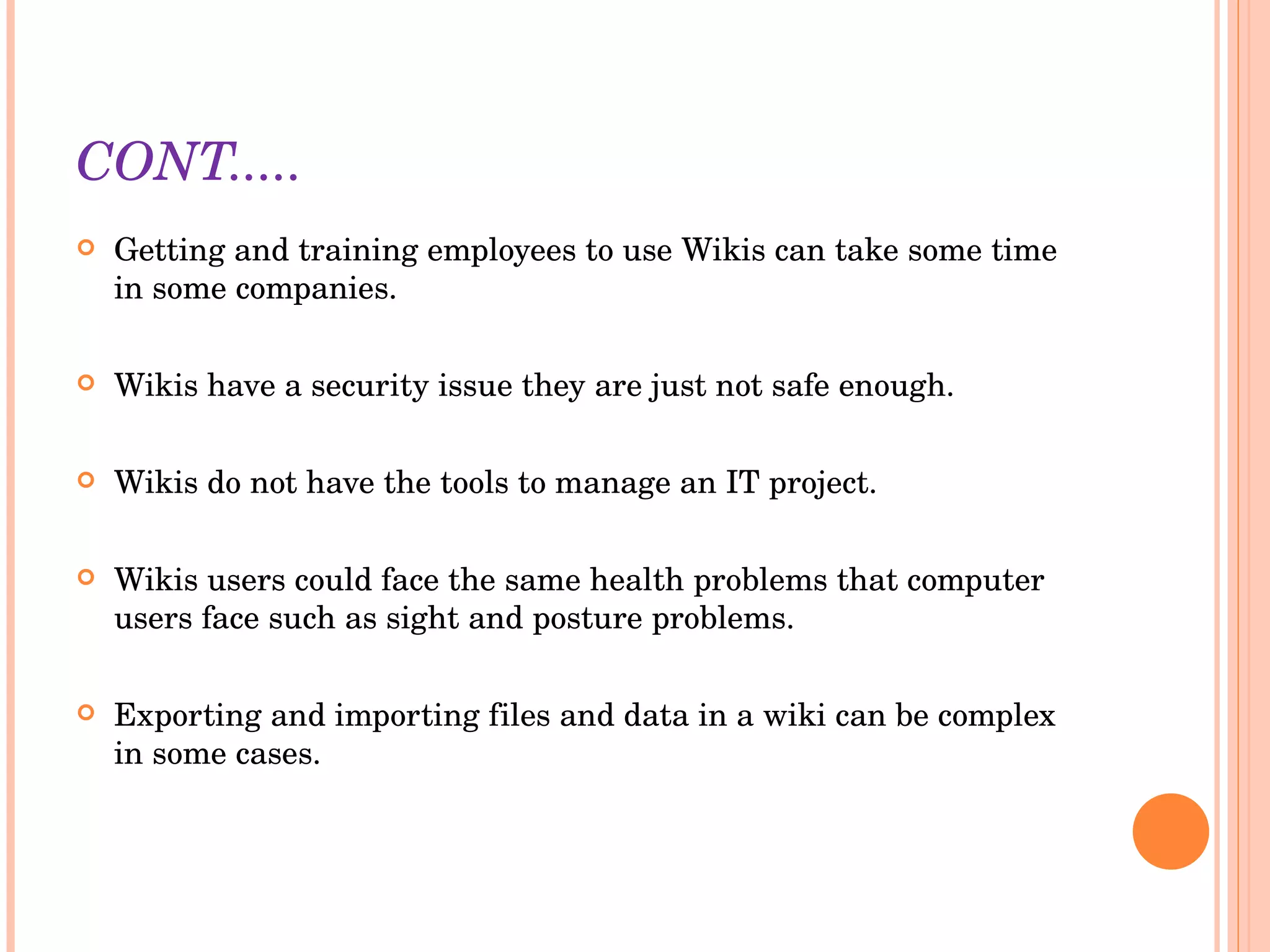 CONT..... Getting and training employees to use Wikis can take some time in some companies. Wikis have a security issue they are just not safe enough. Wikis do not have the tools to manage an IT project.  Wikis users could face the same health problems that computer users face such as sight and posture problems. Exporting and importing files and data in a wiki can be complex in some cases. 