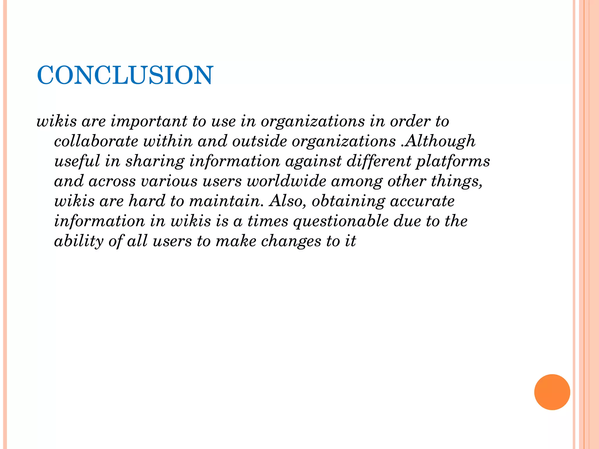 CONCLUSION wikis are important to use in organizations in order to collaborate within and outside organizations .Although useful in sharing information against different platforms and across various users worldwide among other things, wikis are hard to maintain. Also, obtaining accurate information in wikis is a times questionable due to the ability of all users to make changes to it   