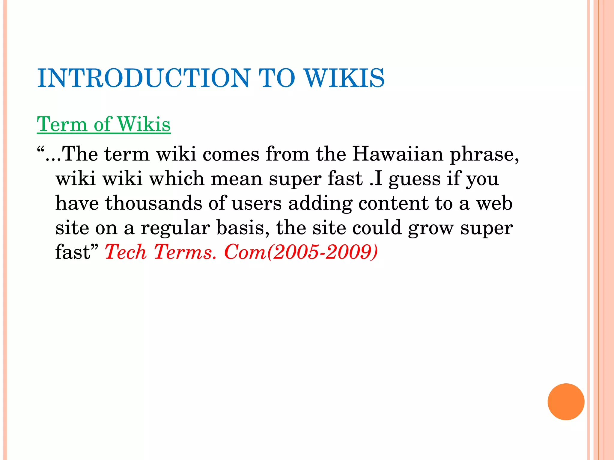 INTRODUCTION TO WIKIS Term of Wikis “ ...The term wiki comes from the Hawaiian phrase, wiki wiki which mean super fast .I guess if you have thousands of users adding content to a web site on a regular basis, the site could grow super fast”  Tech Terms. Com(2005-2009) 