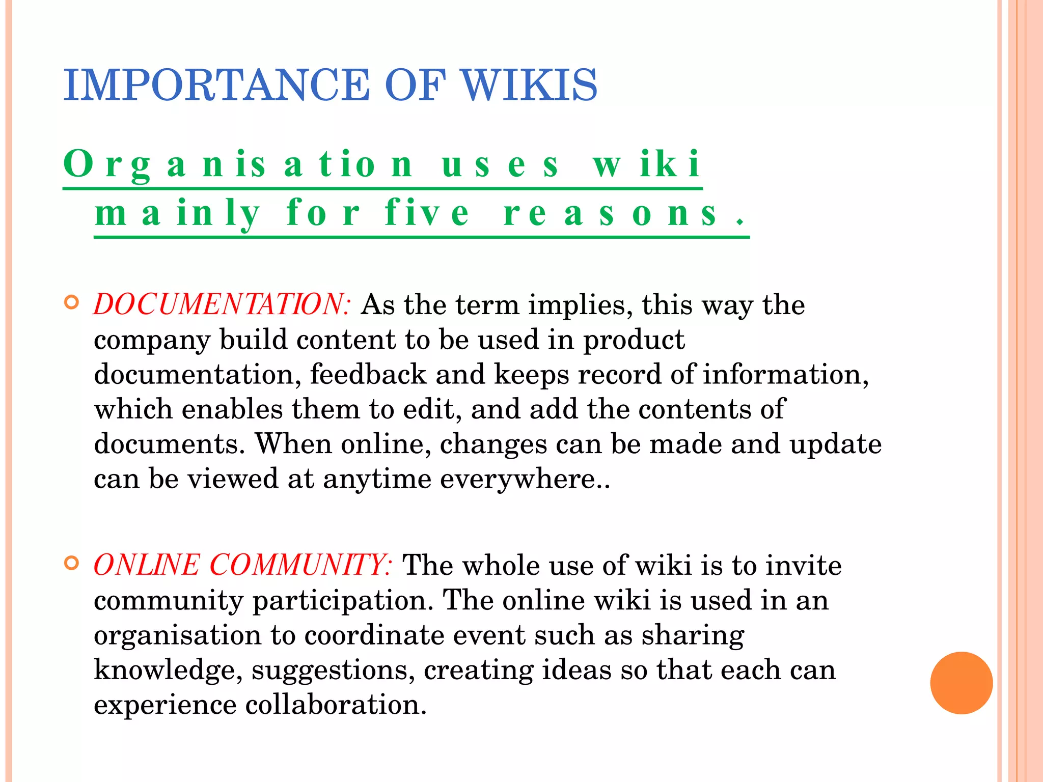 IMPORTANCE   OF WIKIS Organisation uses wiki mainly for five reasons. DOCUMENTATION:   As the term implies, this way the company build content to be used in product documentation, feedback and keeps record of information, which enables them to edit, and add the contents of documents. When online, changes can be made and update can be viewed at anytime everywhere.. ONLINE COMMUNITY:  The whole use of wiki is to invite community participation. The online wiki is used in an organisation to coordinate event such as sharing knowledge, suggestions, creating ideas so that each can experience collaboration. 