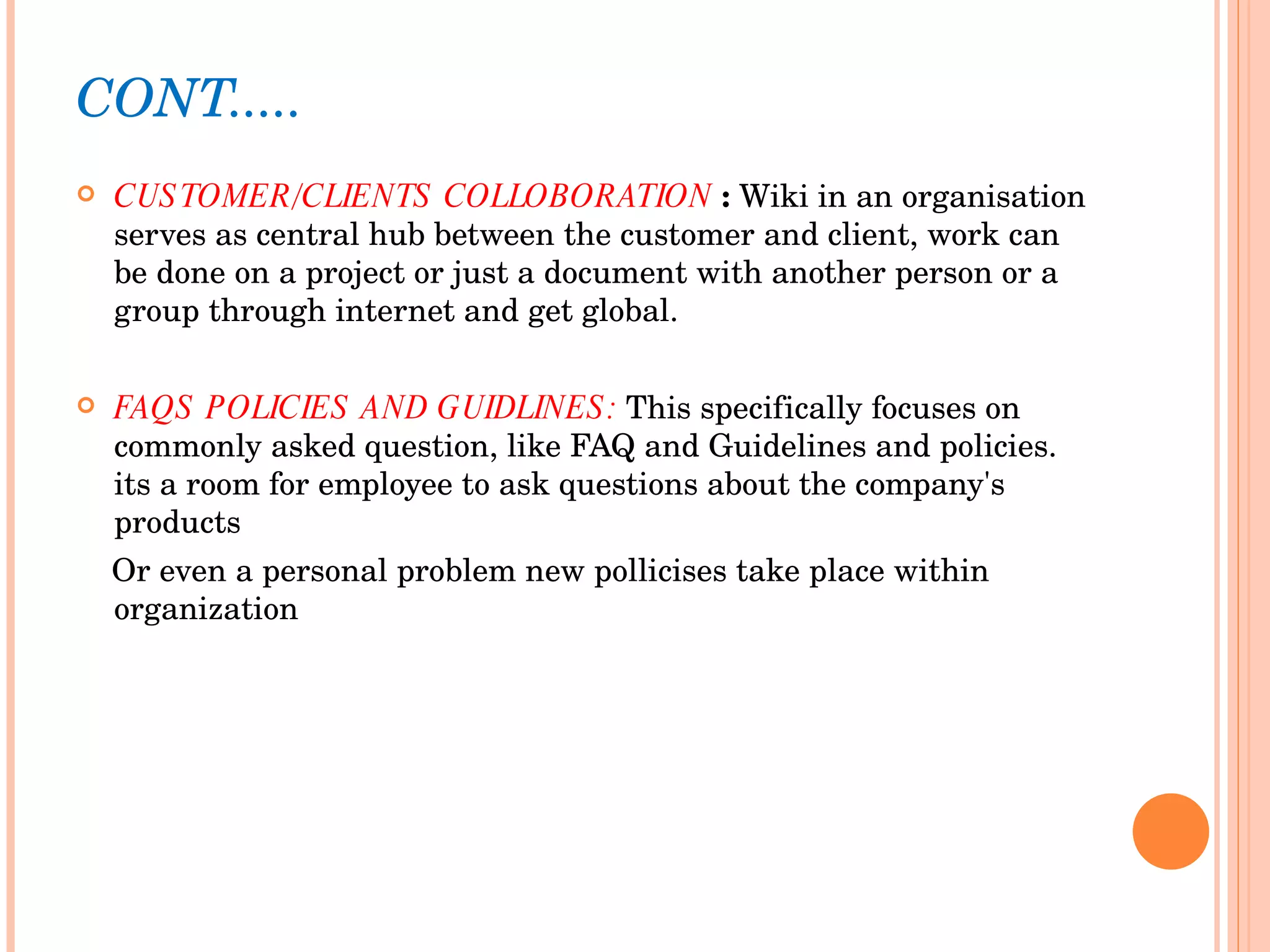 CONT..... CUSTOMER/CLIENTS COLLOBORATION  :  Wiki in an organisation serves as central hub between the customer and client, work can be done on a project or just a document with another person or a group through internet and get global.  FAQS POLICIES AND GUIDLINES:  This specifically focuses on commonly asked question, like FAQ and Guidelines and policies. its a room for employee to ask questions about the company's products Or even a personal problem new pollicises take place within organization 