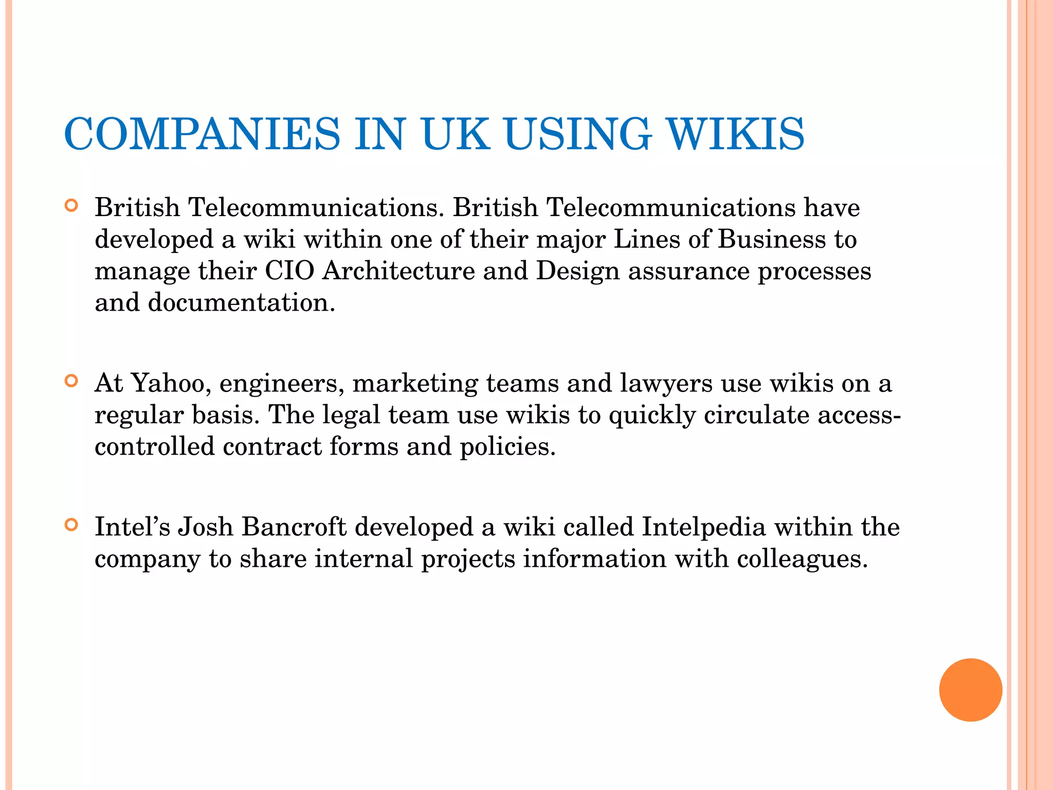 COMPANIES IN UK USING WIKIS British Telecommunications. British Telecommunications have developed a wiki within one of their major Lines of Business to manage their CIO Architecture and Design assurance processes and documentation. At Yahoo, engineers, marketing teams and lawyers use wikis on a regular basis. The legal team use wikis to quickly circulate access-controlled contract forms and policies. Intel’s Josh Bancroft developed a wiki called Intelpedia within the company to share internal projects information with colleagues. 