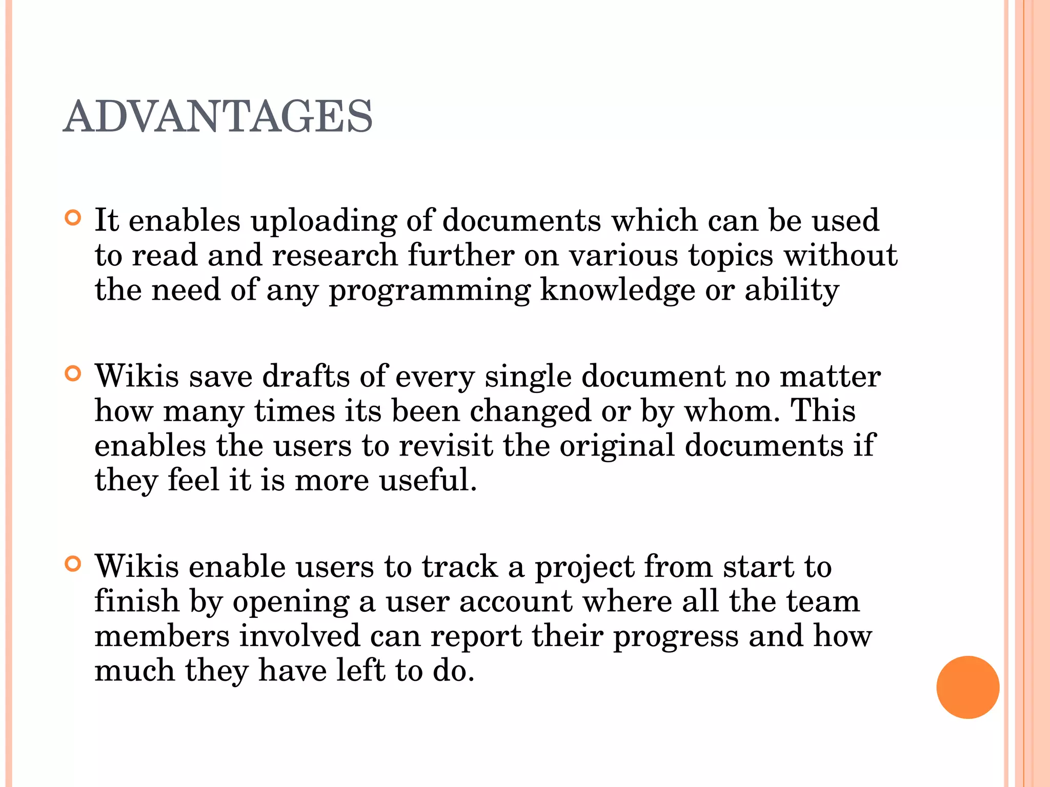ADVANTAGES  It enables uploading of documents which can be used to read and research further on various topics without the need of any programming knowledge or ability Wikis save drafts of every single document no matter how many times its been changed or by whom. This enables the users to revisit the original documents if they feel it is more useful. Wikis enable users to track a project from start to finish by opening a user account where all the team members involved can report their progress and how much they have left to do. 