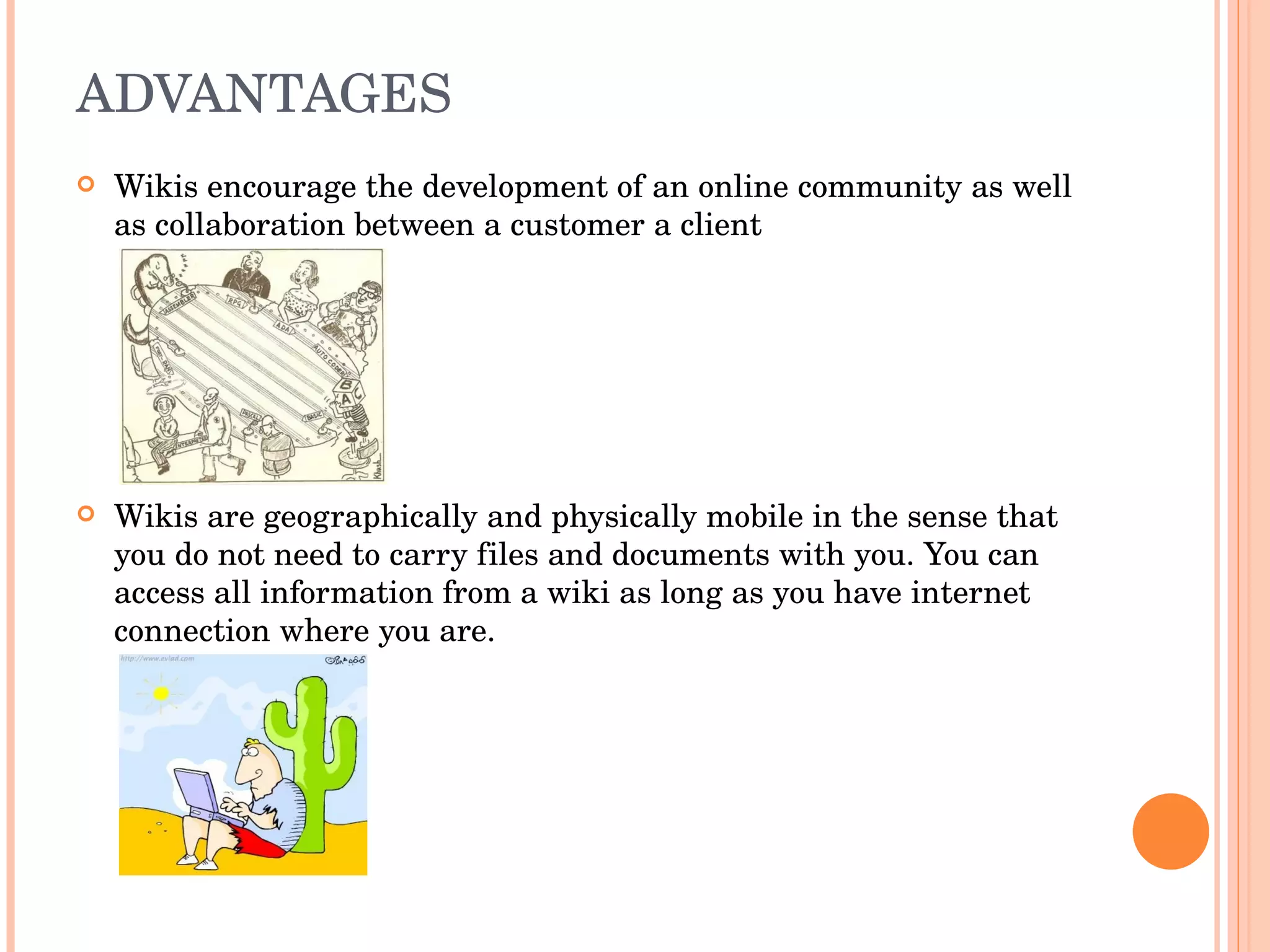 ADVANTAGES Wikis encourage the development of an online community as well as collaboration between a customer a client Wikis are geographically and physically mobile in the sense that you do not need to carry files and documents with you. You can access all information from a wiki as long as you have internet connection where you are. 