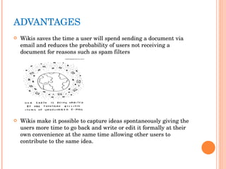 ADVANTAGES  Wikis saves the time a user will spend sending a document via email and reduces the probability of users not receiving a document for reasons such as spam filters Wikis make it possible to capture ideas spontaneously giving the users more time to go back and write or edit it formally at their own convenience at the same time allowing other users to contribute to the same idea. 