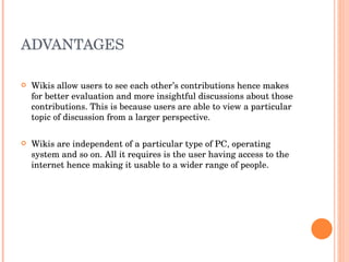 ADVANTAGES Wikis allow users to see each other’s contributions hence makes for better evaluation and more insightful discussions about those contributions. This is because users are able to view a particular topic of discussion from a larger perspective. Wikis are independent of a particular type of PC, operating system and so on. All it requires is the user having access to the  internet hence making it usable to a wider range of people. 