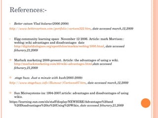 References:- Better catoon  Vlad kolarav(2006-2008) http://www.bettercartoon.com/portfolio/cartoon322.htm , date accessed march,12,2009 Elgg community learning space  November 12 2006. Article: mark Morrison:: weblog::wiki advantages and disadvantages  date  http://digitaldialogues.org/eportfolios/markm/weblog/1095.html ,  date accessed  feburary,21,2009 Marluck marketing 2008-present. Article: the advantages of using a wiki.  http://marluckmarketing.com/40/wiki-advantages.html , date accessed  feburary,21,2009 .stage buzz. Just a minute with kush(2005-2009) http://www.stagebuzz.info/Humour/Cartoons07.htm ,  date accessed march,12,2009 Sun Microsystems inc 1994-2007.article: advantages and disadvantages of using wikis.  https://learning.sun.com/sls/staff/display/NEWHIRE/Advantages%20and%20Disadvantages%20to%20Using%20Wikis,  date accessed feburary,21,2009 