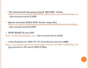 The international data group network 1994-2009.  Article:  http://www.cio.com/article/447199/The_Advantages_and_Disadvantages_of_Using_a_Wiki_to_Manage_Your_IT_Projects  ,  date accessed march,21,2009  Queens university Belfast 2005. Article: using wikis.  http://www.qub.ac.uk/directorates/AcademicStudentAffairs/CentreforEducationalDevelopment/e-Learning/UsingWikis/ ,  date accessed march,21,2009  WISH WASHY E-mail 2005 http://wishwashy.blogspot.com/ , date accessed march,12,209 webworkerdaily.com/2007/07/13/15-productive-uses-for-a- wiki / http://www.businessweek.com/technology/content/mar2007/tc20070312_740461.htm, date   accessed on 5th march 2009.13:05pm 
