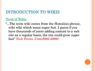 INTRODUCTION TO WIKIS Term of Wikis “ ...The term wiki comes from the Hawaiian phrase, wiki wiki which mean super fast .I guess if you have thousands of users adding content to a web site on a regular basis, the site could grow super fast”  Tech Terms. Com(2005-2009) 