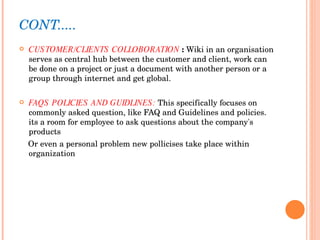 CONT..... CUSTOMER/CLIENTS COLLOBORATION  :  Wiki in an organisation serves as central hub between the customer and client, work can be done on a project or just a document with another person or a group through internet and get global.  FAQS POLICIES AND GUIDLINES:  This specifically focuses on commonly asked question, like FAQ and Guidelines and policies. its a room for employee to ask questions about the company's products Or even a personal problem new pollicises take place within organization 