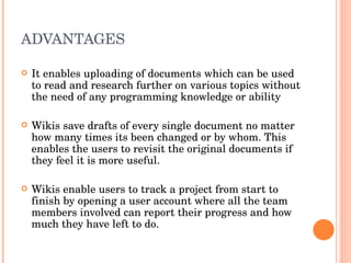 ADVANTAGES  It enables uploading of documents which can be used to read and research further on various topics without the need of any programming knowledge or ability Wikis save drafts of every single document no matter how many times its been changed or by whom. This enables the users to revisit the original documents if they feel it is more useful. Wikis enable users to track a project from start to finish by opening a user account where all the team members involved can report their progress and how much they have left to do. 