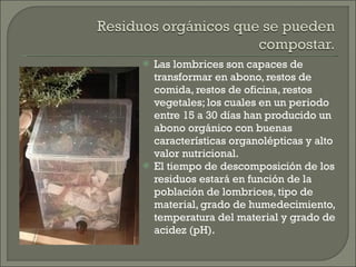 Las lombrices son capaces de transformar en abono, restos de comida, restos de oficina, restos vegetales; los cuales en un periodo entre 15 a 30 días han producido un abono orgánico con buenas características organolépticas y alto valor nutricional. El tiempo de descomposición de los residuos estará en función de la población de lombrices, tipo de material, grado de humedecimiento,  temperatura del material y grado de acidez (pH). 