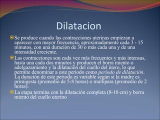 Dilatacion  Se produce cuando las contracciones uterinas empiezan a aparecer con mayor frecuencia, aproximadamente cada 3 - 15 minutos, con una duración de 30 o más cada una y de una intensidad creciente.  Las contracciones son cada vez más frecuentes y más intensas, hasta una cada dos minutos y producen el borra miento o adelgazamiento y la dilatación del cuello del útero, lo que permite denominar a este período como  período de dilatación . La duración de este periodo es variable según si la madre es primigesta (promedio de 5-8 horas) o multípara (promedio de 2 horas). La etapa termina con la dilatación completa (8-10 cm) y borra miento del cuello uterino 