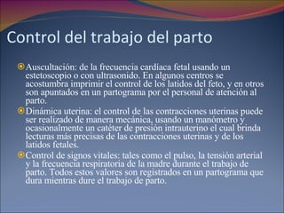 Control del trabajo del parto Auscultación: de la frecuencia cardíaca fetal usando un estetoscopio o con ultrasonido. En algunos centros se acostumbra imprimir el control de los latidos del feto, y en otros son apuntados en un partograma por el personal de atención al parto.  Dinámica uterina: el control de las contracciones uterinas puede ser realizado de manera mecánica, usando un manómetro y ocasionalmente un catéter de presión intrauterino el cual brinda lecturas más precisas de las contracciones uterinas y de los latidos fetales.  Control de signos vitales: tales como el pulso, la tensión arterial y la frecuencia respiratoria de la madre durante el trabajo de parto. Todos estos valores son registrados en un partograma que dura mientras dure el trabajo de parto. 