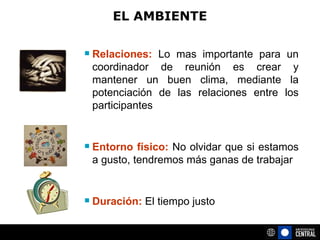 EL AMBIENTE Relaciones:  Lo mas importante para un coordinador de reunión es crear y mantener un buen clima, mediante la potenciación de las relaciones entre los participantes Entorno físico:  No olvidar que si estamos a gusto, tendremos más ganas de trabajar Duración:  El tiempo justo 