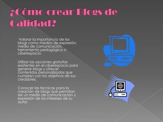 ¿Cómo crear Blogs de Calidad? Valorar la importancia de los blogs como medios de expresión, medio de comunicación, herramienta pedagógica o ciberespacio.       Utilizar las opciones gratuitas existentes en el ciberespacio para generar blogs y ofrecer contenidos personalizados que cumplan con los objetivos de sus creadores.       Conocer las técnicas para la creación de blogs que permitan ser un medio de comunicación y expresión de los intereses de su autor. 