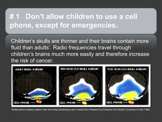 # 1 Don’t allow children to use a cell
phone, except for emergencies.

Children’s skulls are thinner and their brains contain more
fluid than adults’. Radio frequencies travel through
children’s brains much more easily and therefore increase
the risk of cancer.




Mobile phone radiation (yellow, blue and white) penetrating users’ heads (from Research by Professor Om Ghandi, University of Utah 1996)
 