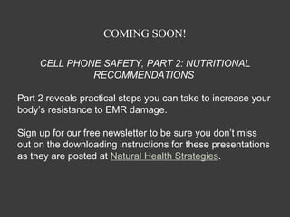 COMING SOON!

     CELL PHONE SAFETY, PART 2: NUTRITIONAL
              RECOMMENDATIONS

Part 2 reveals practical steps you can take to increase your
body’s resistance to EMR damage.

Sign up for our free newsletter to be sure you don’t miss
out on the downloading instructions for these presentations
as they are posted at Natural Health Strategies.
 