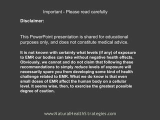 Important - Please read carefully

Disclaimer:


This PowerPoint presentation is shared for educational
purposes only, and does not constitute medical advice.

It is not known with certainty what levels (if any) of exposure
to EMR our bodies can take without negative health effects.
Obviously, we cannot and do not claim that following these
recommendations to simply reduce levels of exposure will
necessarily spare you from developing some kind of health
challenge related to EMR. What we do know is that even
small doses of EMR affect the human body on a cellular
level. It seems wise, then, to exercise the greatest possible
degree of caution.




             www.N aturalH ealthS trategies.com
 