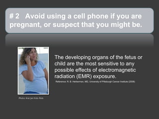 # 2 Avoid using a cell phone if you are
pregnant, or suspect that you might be.



                               The developing organs of the fetus or
                               child are the most sensitive to any
                               possible effects of electromagnetic
                               radiation (EMR) exposure.
                               Reference: R. B. Herberman, MD, University of Pittsburgh Cancer Institute (2008)




  Photo: M ar jan H ols-Reis
 
