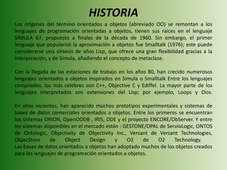 HISTORIALos orígenes del término orientados a objetos (abreviado OO) se remontan a los lenguajes de programación orientadas a objetos, tienen sus raíces en el lenguaje SIMULA 67, propuesto a finales de la década de 1960. Sin embargo, el primer lenguaje que popularizó la aproximación a objetos fue Smalltalk (1976); este puede considerarse una síntesis de años Lisp, que ofrece una gran flexibilidad gracias a la interpreación, y de Simula, añadiendo el concepto de metaclase.Con la llegada de las estaciones de trabajo en los años 80, han crecido numerosos lenguajes orientados a objetos inspirados en Simula o Smalltalk Entre los lenguajes compilados, los más celebres son C++, Objective C y Ediffel. La mayor parte de los lenguajes interpretados son extensiones del Lisp; por ejemplo, Loops y Clos. En años recientes, han aparecido muchos prototipos experimentales y sistemas de bases de datos comerciales orientados a objetos. Entre los primeros se encuentran los sistemas ORION, OpenOODB , IRIS, ODE y el proyecto ENCORE/ObServer. Y entre los sistemas disponibles en el mercado están : GESTONE/OPAL de ServioLogic, ONTOS de Ontologic, Objectivity de Objectivity Inc., Versant de Versant Technologies, ObjecStore de ObjectDesign y O2 de O2 Technology.   Las bases de datos orientados a objetos han adoptado muchos de los objetos creados para los lenguajes de programación orientados a objetos. 